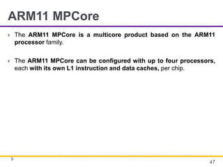 ARM11 MPCore
 The ARM11 MPCore is a multicore product based on the ARM11
processor family.
 The ARM11 MPCore can be configured with up to four processors,
each with its own L1 instruction and data caches, per chip.
47
 