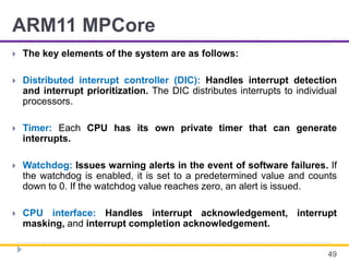 ARM11 MPCore
 The key elements of the system are as follows:
 Distributed interrupt controller (DIC): Handles interrupt detection
and interrupt prioritization. The DIC distributes interrupts to individual
processors.
 Timer: Each CPU has its own private timer that can generate
interrupts.
 Watchdog: Issues warning alerts in the event of software failures. If
the watchdog is enabled, it is set to a predetermined value and counts
down to 0. If the watchdog value reaches zero, an alert is issued.
 CPU interface: Handles interrupt acknowledgement, interrupt
masking, and interrupt completion acknowledgement.
49
 