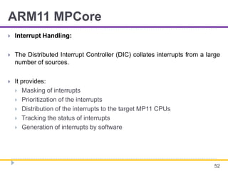 ARM11 MPCore
 Interrupt Handling:
 The Distributed Interrupt Controller (DIC) collates interrupts from a large
number of sources.
 It provides:
 Masking of interrupts
 Prioritization of the interrupts
 Distribution of the interrupts to the target MP11 CPUs
 Tracking the status of interrupts
 Generation of interrupts by software
52
 