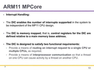 ARM11 MPCore
 Interrupt Handling:
 The DIC enables the number of interrupts supported in the system to
be independent of the MP11 CPU design.
 The DIC is memory mapped; that is, control registers for the DIC are
defined relative to a main memory base address.
 The DIC is designed to satisfy two functional requirements:
 Provide a means of routing an interrupt request to a single CPU or
multiple CPUs, as required.
 Provide a means of interprocessor communication so that a thread
on one CPU can cause activity by a thread on another CPU.
53
 