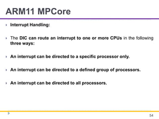 ARM11 MPCore
 Interrupt Handling:
 The DIC can route an interrupt to one or more CPUs in the following
three ways:
 An interrupt can be directed to a specific processor only.
 An interrupt can be directed to a defined group of processors.
 An interrupt can be directed to all processors.
54
 
