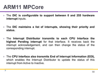 ARM11 MPCore
 The DIC is configurable to support between 0 and 255 hardware
interrupt inputs.
 The DIC maintains a list of interrupts, showing their priority and
status.
 The Interrupt Distributor transmits to each CPU Interface the
highest Pending interrupt for that interface. It receives back the
interrupt acknowledgement, and can then change the status of the
corresponding interrupt.
 The CPU Interface also transmits End of Interrupt Information (EOI),
which enables the Interrupt Distributor to update the status of this
interrupt from Active to Inactive.
58
 