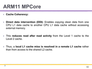 ARM11 MPCore
 Cache Coherency:
 Direct data intervention (DDI): Enables copying clean data from one
CPU L1 data cache to another CPU L1 data cache without accessing
external memory.
 This reduces read after read activity from the Level 1 cache to the
Level 2 cache.
 Thus, a local L1 cache miss is resolved in a remote L1 cache rather
than from access to the shared L2 cache.
60
 