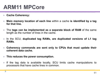 ARM11 MPCore
 Cache Coherency:
 Main memory location of each line within a cache is identified by a tag
for that line.
 The tags can be implemented as a separate block of RAM of the same
length as the number of lines in the cache.
 In the SCU, duplicated tag RAMs, are duplicated versions of L1 tag
RAMs.
 Coherency commands are sent only to CPUs that must update their
coherent data cache.
 This reduces the power consumption.
 If the tag data is available locally, SCU limits cache manipulations to
processors that have cache lines in common.
61
 