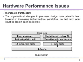 Hardware Performance Issues
 Increase in Parallelism:
 The organizational changes in processor design have primarily been
focused on increasing instruction-level parallelism, so that more work
could be done in each clock cycle.
7
Superscalar
 