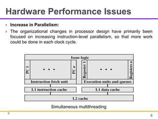 Hardware Performance Issues
 Increase in Parallelism:
 The organizational changes in processor design have primarily been
focused on increasing instruction-level parallelism, so that more work
could be done in each clock cycle.
8
Simultaneous multithreading
 