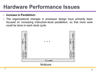 Hardware Performance Issues
 Increase in Parallelism:
 The organizational changes in processor design have primarily been
focused on increasing instruction-level parallelism, so that more work
could be done in each clock cycle.
9
Multicore
 
