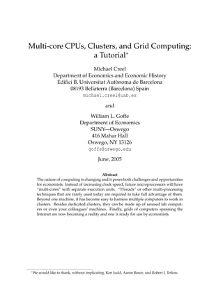 Multi-core CPUs, Clusters, and Grid Computing:
a Tutorial∗
Michael Creel
Department of Economics and Economic History
Ediﬁci B, Universitat Autònoma de Barcelona
08193 Bellaterra (Barcelona) Spain
michael.creel@uab.es
and
William L. Goffe
Department of Economics
SUNY—Oswego
416 Mahar Hall
Oswego, NY 13126
goffe@oswego.edu
June, 2005
Abstract
The nature of computing is changing and it poses both challenges and opportunities
for economists. Instead of increasing clock speed, future microprocessors will have
“multi-cores” with separate execution units. “Threads” or other multi-processing
techniques that are rarely used today are required to take full advantage of them.
Beyond one machine, it has become easy to harness multiple computers to work in
clusters. Besides dedicated clusters, they can be made up of unused lab computers or even your colleagues’ machines. Finally, grids of computers spanning the
Internet are now becoming a reality and one is ready for use by economists.

∗ We

would like to thank, without implicating, Ken Judd, Aaron Reece, and Robert J. Tetlow.

 
