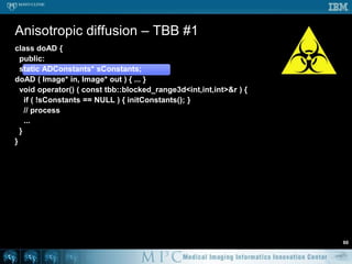 class Threshold {  public:    Threshold ( Image* in, Image* o ) : in ( i ), out ( o ) {...}    void operator() ( const tbb::blocked_range<int>& r ) {...}    void operator() ( const tbb::blocked_range2d<int,int>& r ) {      for ( int z = in->mDepth; z < in->mDepth; z++ ) {        for ( int y = r.rows().begin(); y != r.rows.end(); y++ ) {          for ( int x = r.cols().begin(); x != r.cols().end(); x++ ){            if ( in->getVoxel(x,y,z) > 100 ) {              out->setVoxel(x,y,z,1);            } else {              out->setVoxel(x,y,z,0);            } } } }    } };...parallel_for ( tbb::blocked_range2d<int,int>( 0, in->mHeight, 32                                              0, in->mWidth,  32 ),    Threshold ( in, out ), auto_partitioner() );	Threshold – TBB #253