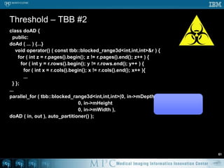 class Threshold {	  public:    Threshold ( Image* in, Image* o ) : in ( i ), out ( o ) {...}    void operator() ( const tbb::blocked_range<int>& r ) {...}    void operator() ( const tbb::blocked_range2d<int,int>& r ) {...}    void operator() ( const tbb::blocked_range3d<int,int,int>& r ) {      for ( int z = r.pages().begin(); z != r.pages().end(); z++ ) {        for ( int y = r.rows().begin(); y != r.rows.end(); y++ ) {          for ( int x = r.cols().begin(); x != r.cols().end(); x++ ){            if ( in->getVoxel(x,y,z) > 100 ) {              out->setVoxel(x,y,z,1);            } else {              out->setVoxel(x,y,z,0);            } } } }    } };...parallel_for ( tbb::blocked_range3d<int,int,int>(0, in->mDepth, 1                                                 0, in->mHeight, 32                                                 0, in->mWidth, 32 ),    Threshold ( in, out ), auto_partitioner() );Threshold – TBB #3	54
