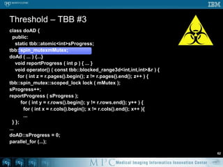 Threshold – ITK solution55ThreadedGenerateData( const OutputImageRegionType out, int threadId){...  // Define the iteratorsImageRegionConstIterator<TIn>  inputIt(inputPtr, out);ImageRegionIterator<TOut> outputIt(outputPtr, out);inputIt.GoToBegin();outputIt.GoToBegin();  while( !inputIt.IsAtEnd() )     {    if ( inputIt.Get() > 100 ) {outputIt.Set ( 1 );    } else {outputIt.Set ( 0 );    {    ++inputIt;    ++outputIt;}}