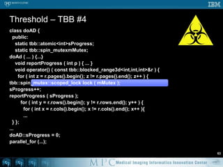 Interesting problem – anisotropic diffusionEdge preserving smoothing methodPerona and Malik. Scale-space and edge detection using anisotropic diffusion. Pattern Analysis and Machine Intelligence, IEEE Transactions on (1990) vol. 12 (7) pp. 629 – 639Iterative processDemonstrateOpenMPTBB(ITK has an implementation)(pthreads are tedious at the very least)Pop quiz – are the following correct?56
