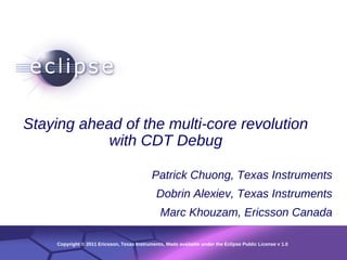 1




Staying ahead of the multi-core revolution
            with CDT Debug

                                           Patrick Chuong, Texas Instruments
                                             Dobrin Alexiev, Texas Instruments
                                               Marc Khouzam, Ericsson Canada

    Copyright © 2011 Ericsson,Date Instruments, Made available under the Eclipse Public License v 1.0
            Confidential | Texas | Other Information, if necessary
                                                                                                  © 2002 IBM Corporation
 