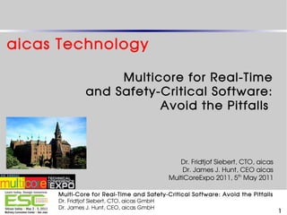 aicas Technology

                   Multicore for Real-Time
              and Safety-Critical Software:
                         Avoid the Pitfalls



                                             Dr. Fridtjof Siebert, CTO, aicas
                                              Dr. James J. Hunt, CEO aicas
                                          MultiCoreExpo 2011, 5th May 2011

     Multi-Core for Real-Time and Safety-Critical Software: Avoid the Pitfalls
     Dr. Fridtjof Siebert, CTO, aicas GmbH
     Dr. James J. Hunt, CEO, aicas GmbH
                                                                                 1
 
