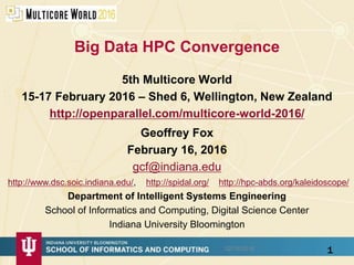 Big Data HPC Convergence
5th Multicore World
15-17 February 2016 – Shed 6, Wellington, New Zealand
http://openparallel.com/multicore-world-2016/
1
Geoffrey Fox
February 16, 2016
gcf@indiana.edu
http://www.dsc.soic.indiana.edu/, http://spidal.org/ http://hpc-abds.org/kaleidoscope/
Department of Intelligent Systems Engineering
School of Informatics and Computing, Digital Science Center
Indiana University Bloomington
02/16/2016
 