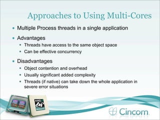 Approaches to Using Multi-Cores
•   Multiple Process threads in a single application
•   Advantages
     Threads have access to the same object space
     Can be effective concurrency

•   Disadvantages
     Object contention and overhead
     Usually significant added complexity
     Threads (if native) can take down the whole application in
      severe error situations
 