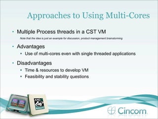 Approaches to Using Multi-Cores
• Multiple Process threads in a CST VM
   Note that the idea is just an example for discussion, product management brainstorming


• Advantages
    Use of multi-cores even with single threaded applications

• Disadvantages
    Time & resources to develop VM
    Feasibility and stability questions
 