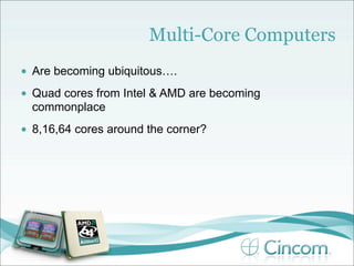 Multi-Core Computers
•   Are becoming ubiquitous….
•   Quad cores from Intel & AMD are becoming
    commonplace
•   8,16,64 cores around the corner?
 