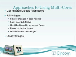 Approaches to Using Multi-Cores
•   Coordinated Multiple Applications
•   Advantages
       Smaller changes in code needed
       Fairly Easy & Effective
       Could be Scaled to number of Cores
       Fewer contention issues
       Doable without VM changes

•   Disadvantages
 