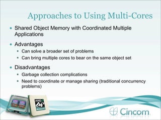 Approaches to Using Multi-Cores
•   Shared Object Memory with Coordinated Multiple
    Applications
•   Advantages
     Can solve a broader set of problems
     Can bring multiple cores to bear on the same object set

•   Disadvantages
     Garbage collection complications
     Need to coordinate or manage sharing (traditional concurrency
      problems)
 