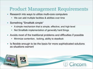 Product Management Requirements
•   Research into ways to utilize multi-core computers
      We can add multiple facilities & abilities over time

•   Something "Smalltalk simple“
      A simple mechanism that is simple, effective, and high level
      Not Smalltalk implementation of generally hard things

•   Avoids most of the traditional problems and difficulties if possible
      Minimize contention, locking, ability to deadlock

•   Is flexible enough to be the basis for more sophisticated solutions
    as situations warrant
 