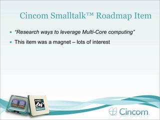 Cincom Smalltalk™ Roadmap Item
•   “Research ways to leverage Multi-Core computing”
•   This item was a magnet – lots of interest
 
