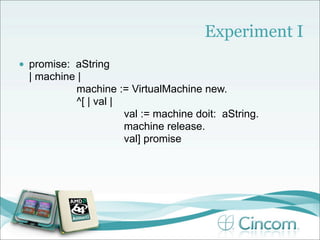 Experiment I
•   promise: aString
    | machine |
             machine := VirtualMachine new.
             ^[ | val |
                        val := machine doit: aString.
                        machine release.
                        val] promise
 