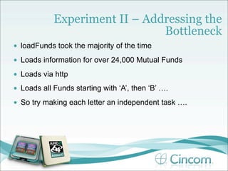 Experiment II – Addressing the
                                 Bottleneck
•   loadFunds took the majority of the time
•   Loads information for over 24,000 Mutual Funds
•   Loads via http
•   Loads all Funds starting with ‘A’, then ‘B’ ….
•   So try making each letter an independent task ….
 