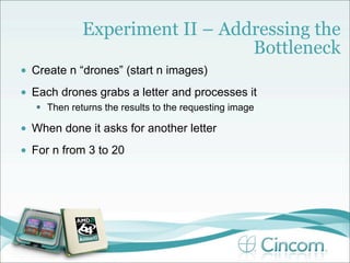 Experiment II – Addressing the
                                 Bottleneck
•   Create n “drones” (start n images)
•   Each drones grabs a letter and processes it
     Then returns the results to the requesting image

•   When done it asks for another letter
•   For n from 3 to 20
 