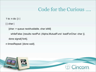 Code for the Curious ….
1 to: n do: [:i |

[ | char |

   [char := queue nextAvailable. char isNil]

     whileFalse: [results nextPut: (Alpha.MutualFund loadForChar: char )].

   done signal] fork].

n timesRepeat: [done wait].
 