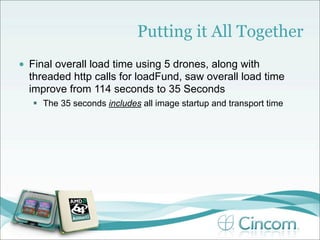 Putting it All Together
•   Final overall load time using 5 drones, along with
    threaded http calls for loadFund, saw overall load time
    improve from 114 seconds to 35 Seconds
     The 35 seconds includes all image startup and transport time
 