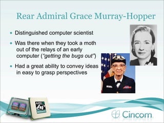 Rear Admiral Grace Murray-Hopper
•   Distinguished computer scientist
•   Was there when they took a moth
    out of the relays of an early
    computer (“getting the bugs out”)
•   Had a great ability to convey ideas
    in easy to grasp perspectives
 