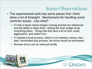Some Observations
•   The experimental work has some pieces that I think
    show a lot of foresight. Mechanisms for handling some
    common issues. Like what?
     If I had a dozen drone images running and lost my references
      and the ability to close them, closing the main image shuts
      everything down. Things like that save a lot of time, avoid
      aggravation, and make it fun.
     If I started a local process, which in turn started a drone, then
      later I terminated that process, the drone would be terminated.
     Remote errors can be retrieved locally
 