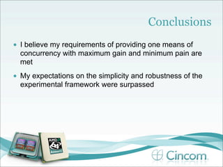 Conclusions
•   I believe my requirements of providing one means of
    concurrency with maximum gain and minimum pain are
    met
•   My expectations on the simplicity and robustness of the
    experimental framework were surpassed
 