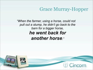 Grace Murray-Hopper

“When the farmer, using a horse, could not
  pull out a stump, he didn’t go back to the
           barn for a bigger horse,
         he went back for
          another horse.”
 