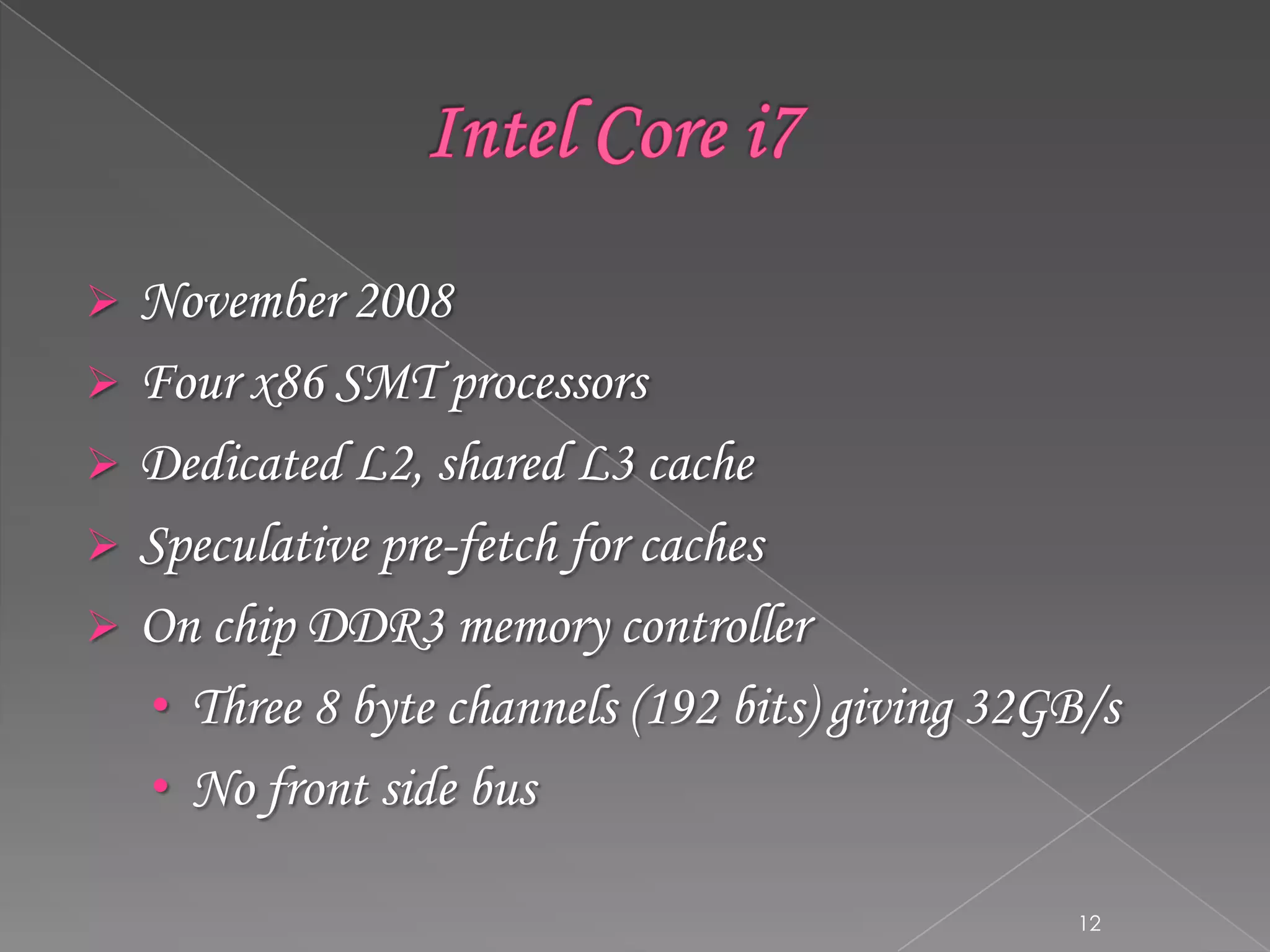





November 2008
Four x86 SMT processors
Dedicated L2, shared L3 cache
Speculative pre-fetch for caches
On chip DDR3 memory controller
• Three 8 byte channels (192 bits) giving 32GB/s
• No front side bus
12

 