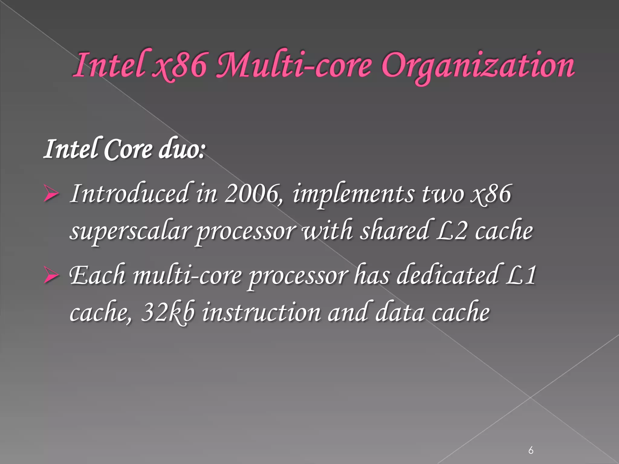 Intel Core duo:
 Introduced in 2006, implements two x86
superscalar processor with shared L2 cache
 Each multi-core processor has dedicated L1
cache, 32kb instruction and data cache

6

 