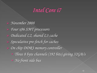





November 2008
Four x86 SMT processors
Dedicated L2, shared L3 cache
Speculative pre-fetch for caches
On chip DDR3 memory controller
• Three 8 byte channels (192 bits) giving 32GB/s
• No front side bus
12

 