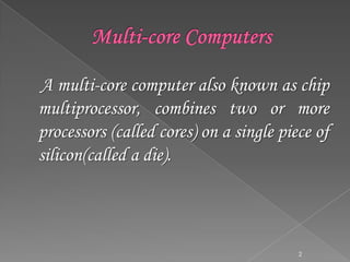 A multi-core computer also known as chip
multiprocessor, combines two or more
processors (called cores) on a single piece of
silicon(called a die).

2

 
