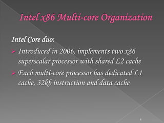 Intel Core duo:
 Introduced in 2006, implements two x86
superscalar processor with shared L2 cache
 Each multi-core processor has dedicated L1
cache, 32kb instruction and data cache

6

 