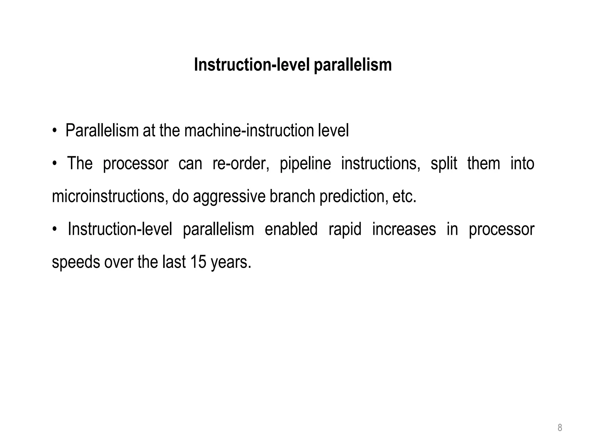 Instruction-level parallelism
• Parallelism at the machine-instruction level
• The processor can re-order, pipeline instructions, split them into
microinstructions, do aggressive branch prediction, etc.
• Instruction-level parallelism enabled rapid increases in processor
speeds over the last 15 years.
8
 
