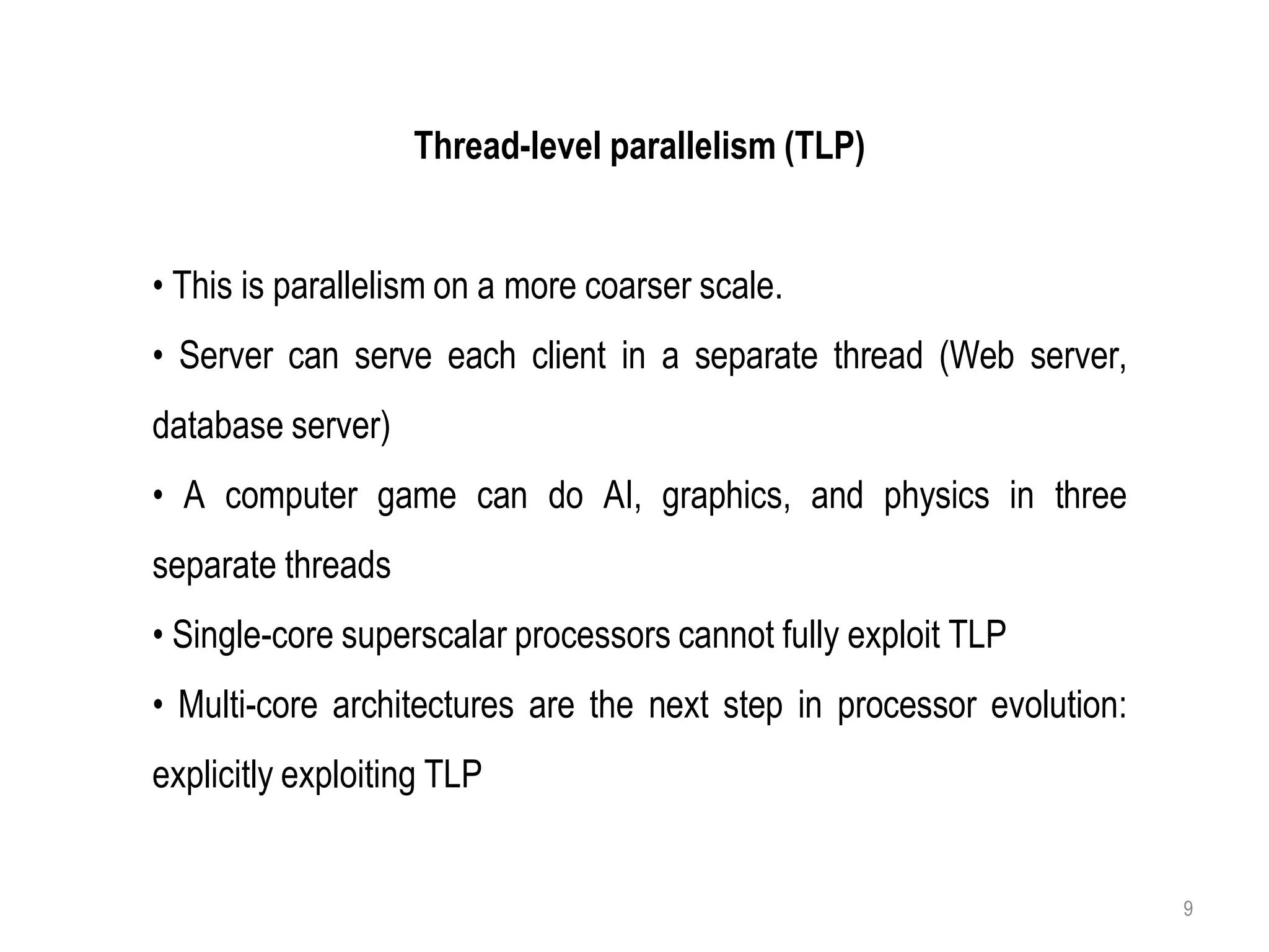 Thread-level parallelism (TLP)
• This is parallelism on a more coarser scale.
• Server can serve each client in a separate thread (Web server,
database server)
• A computer game can do AI, graphics, and physics in three
separate threads
• Single-core superscalar processors cannot fully exploit TLP
• Multi-core architectures are the next step in processor evolution:
explicitly exploiting TLP
9
 