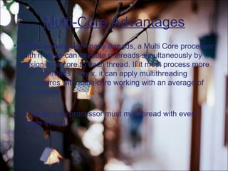 Multi-Core Advantages
• While working with many threads, a Multi Core processor
with n cores can execute n threads simultaneously by
assigning a core to each thread. If it must process more
than n threads , say x, it can apply multithreading
procedures with each core working with an average of
x/n threads.
• A Single core processor must multithread with every
single thread.
 