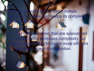 • Having all cores be the same makes
production easier and keeps its complexity
to a minimum.
• Having different cores that are specialized
in specific tasks increases complexity but
has the potential to be much more efficient
in speed and power consumption.
 