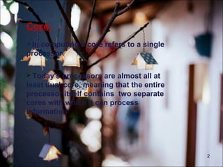 2
Core:
In computing a core refers to a single
processor.
 Today's processors are almost all at
least dual-core, meaning that the entire
processor itself contains two separate
cores with which it can process
information.
 
