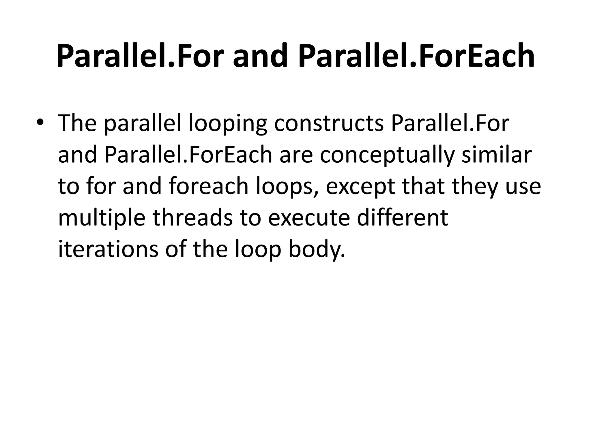 Parallel.For and Parallel.ForEach
• The parallel looping constructs Parallel.For
  and Parallel.ForEach are conceptually similar
  to for and foreach loops, except that they use
  multiple threads to execute different
  iterations of the loop body.
 