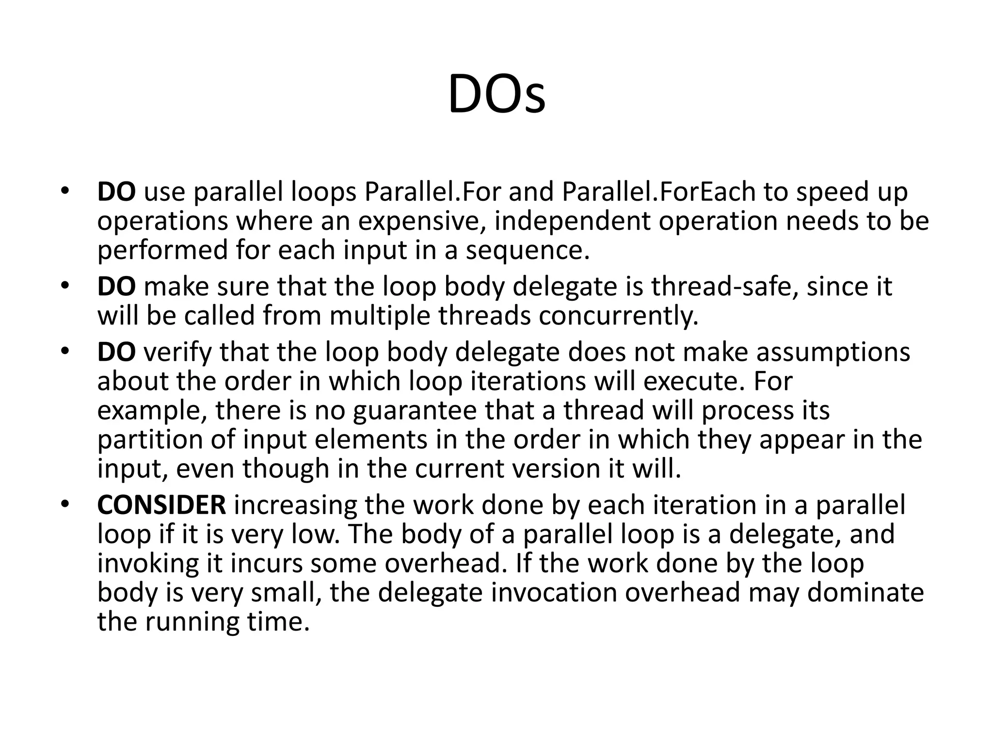 DOs
• DO use parallel loops Parallel.For and Parallel.ForEach to speed up
  operations where an expensive, independent operation needs to be
  performed for each input in a sequence.
• DO make sure that the loop body delegate is thread-safe, since it
  will be called from multiple threads concurrently.
• DO verify that the loop body delegate does not make assumptions
  about the order in which loop iterations will execute. For
  example, there is no guarantee that a thread will process its
  partition of input elements in the order in which they appear in the
  input, even though in the current version it will.
• CONSIDER increasing the work done by each iteration in a parallel
  loop if it is very low. The body of a parallel loop is a delegate, and
  invoking it incurs some overhead. If the work done by the loop
  body is very small, the delegate invocation overhead may dominate
  the running time.
 