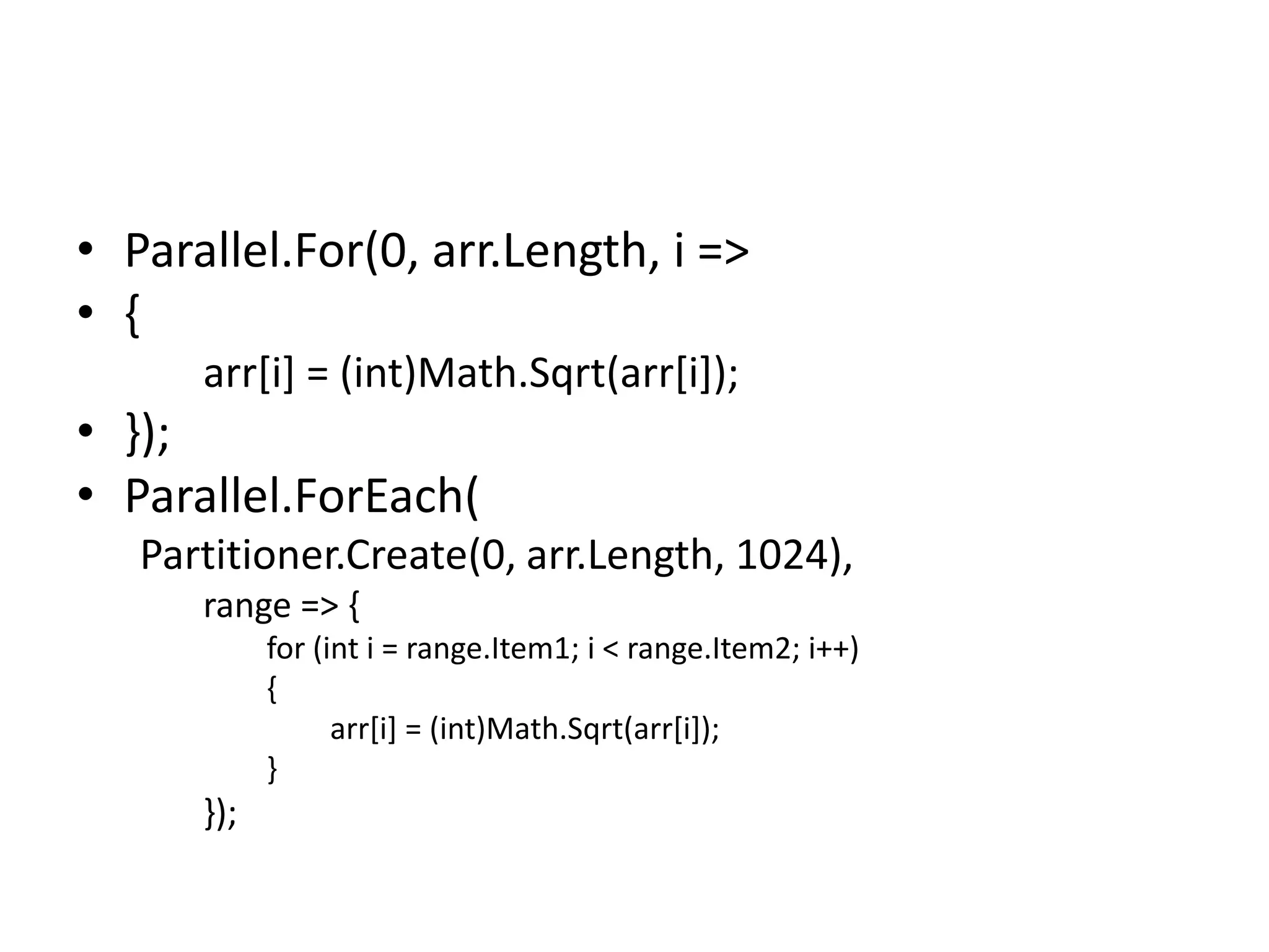 • Parallel.For(0, arr.Length, i =>
• {
      arr[i] = (int)Math.Sqrt(arr[i]);
• });
• Parallel.ForEach(
   Partitioner.Create(0, arr.Length, 1024),
      range => {
            for (int i = range.Item1; i < range.Item2; i++)
            {
                  arr[i] = (int)Math.Sqrt(arr[i]);
            }
      });
 