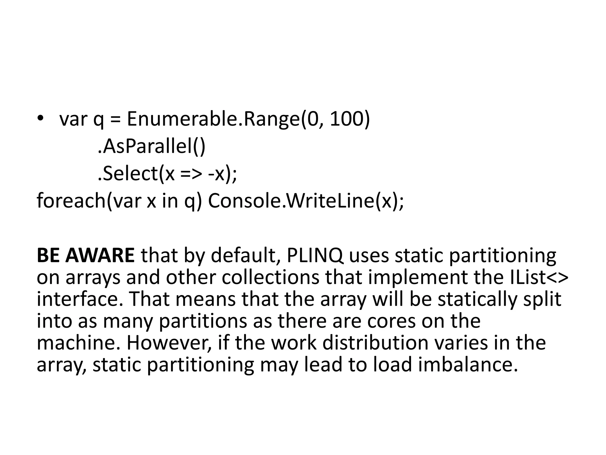 • var q = Enumerable.Range(0, 100)
      .AsParallel()
      .Select(x => -x);
foreach(var x in q) Console.WriteLine(x);

BE AWARE that by default, PLINQ uses static partitioning
on arrays and other collections that implement the IList<>
interface. That means that the array will be statically split
into as many partitions as there are cores on the
machine. However, if the work distribution varies in the
array, static partitioning may lead to load imbalance.
 