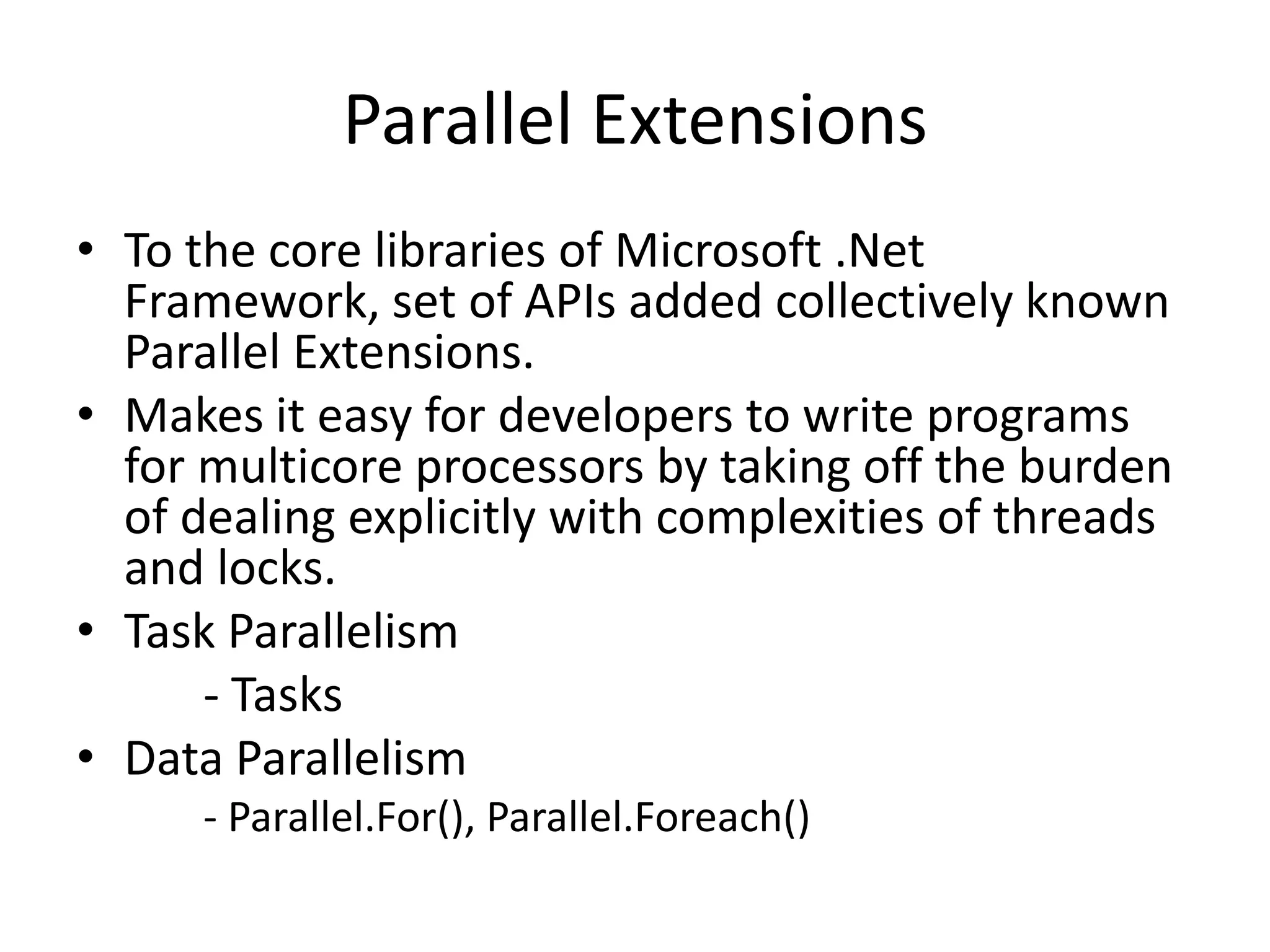 Parallel Extensions
• To the core libraries of Microsoft .Net
  Framework, set of APIs added collectively known
  Parallel Extensions.
• Makes it easy for developers to write programs
  for multicore processors by taking off the burden
  of dealing explicitly with complexities of threads
  and locks.
• Task Parallelism
      - Tasks
• Data Parallelism
      - Parallel.For(), Parallel.Foreach()
 